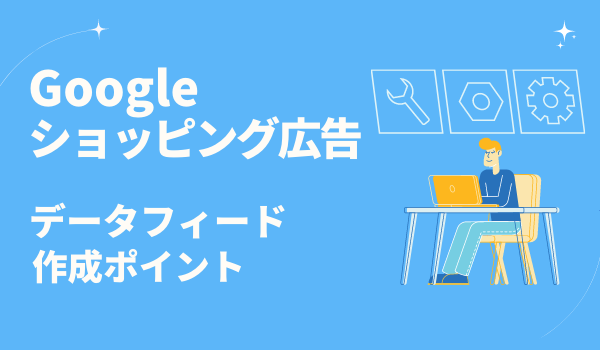 【Google ショッピング広告】成果改善に繋がるデータフィード作成のポイントを解説！