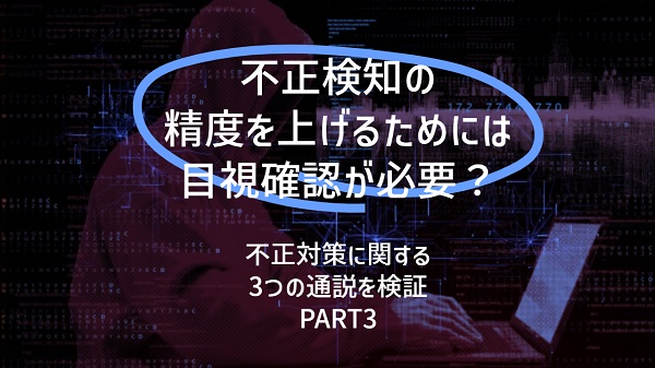 不正検知の精度を上げるためには目視確認が必要？：不正対策に関する３つの通説を検証（PART３）