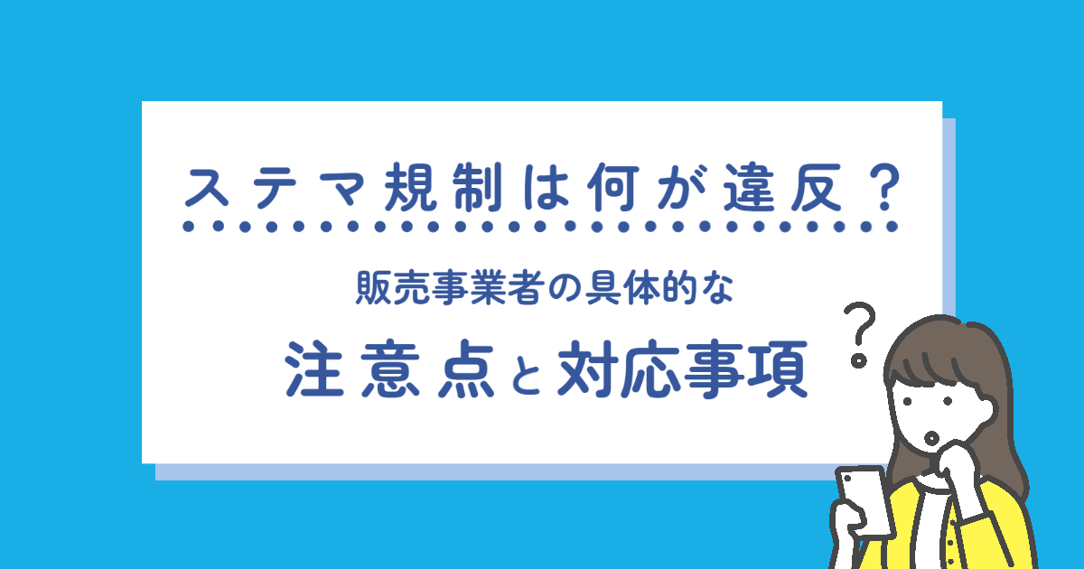 ステマ規制は何が違反？販売事業者の具体的な注意点と対応事項を解説