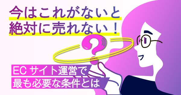 今はこれがないと絶対に売れない！ECサイト運営で最も必要な条件とは